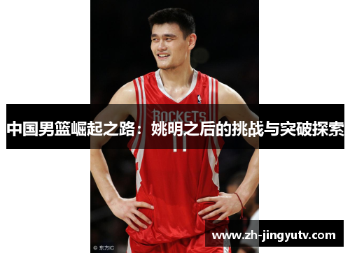 中国男篮崛起之路：姚明之后的挑战与突破探索